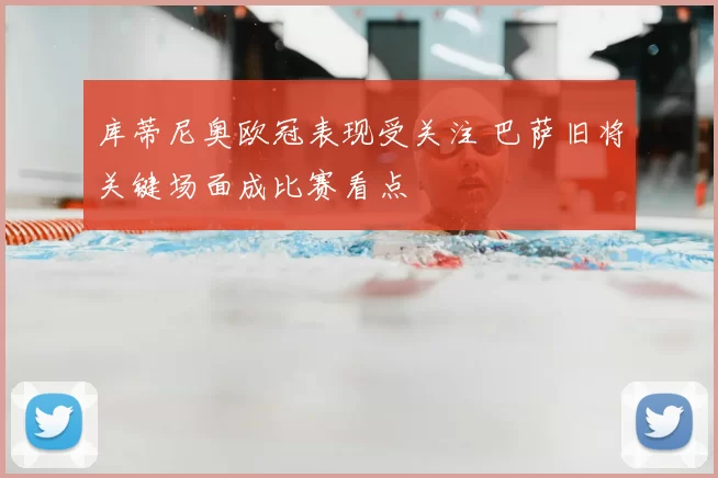 库蒂尼奥欧冠表现受关注 巴萨旧将关键场面成比赛看点