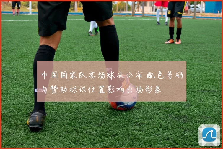 中国国家队客场球衣公布 配色号码与赞助标识位置影响出场形象