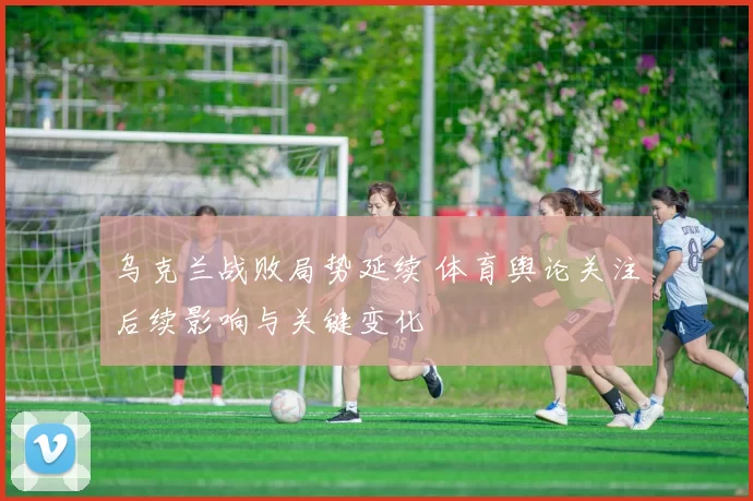 乌克兰战败局势延续 体育舆论关注后续影响与关键变化
