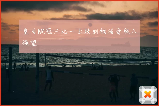 皇马欧冠三比一击败利物浦晋级八强望