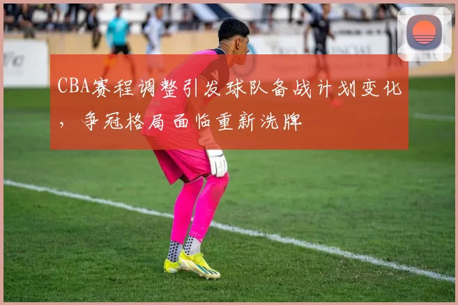 CBA赛程调整引发球队备战计划变化，争冠格局面临重新洗牌