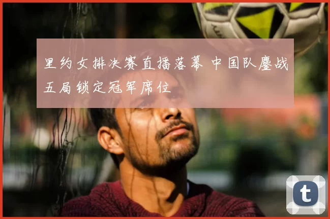 里约女排决赛直播落幕 中国队鏖战五局锁定冠军席位