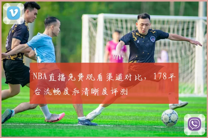 NBA直播免费观看渠道对比,178平台流畅度和清晰度评测