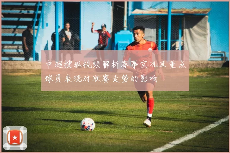 中超搜狐视频解析赛事实况及重点球员表现对联赛走势的影响