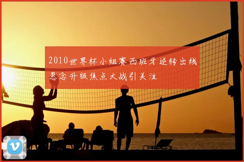 2010世界杯小组赛西班牙逆转出线悬念升级焦点大战引关注