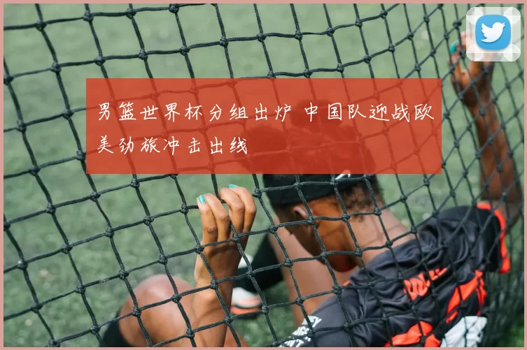 男篮世界杯分组出炉 中国队迎战欧美劲旅冲击出线