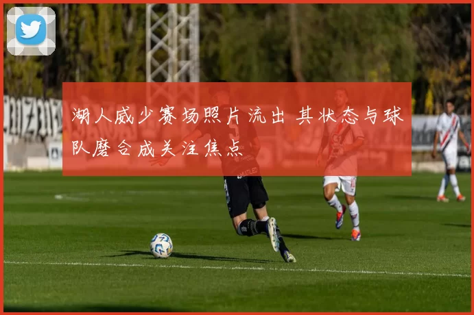 湖人威少赛场照片流出 其状态与球队磨合成关注焦点