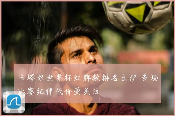 卡塔尔世界杯红牌数排名出炉 多场比赛纪律代价受关注