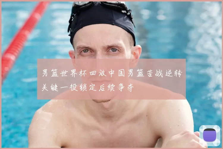 男篮世界杯回放中国男篮苦战逆转关键一役锁定后续争夺