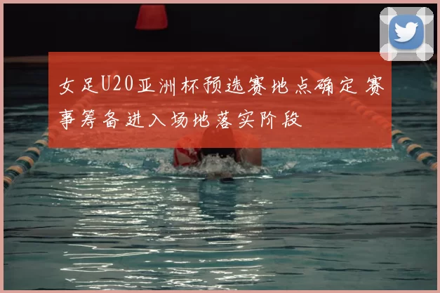 女足U20亚洲杯预选赛地点确定 赛事筹备进入场地落实阶段
