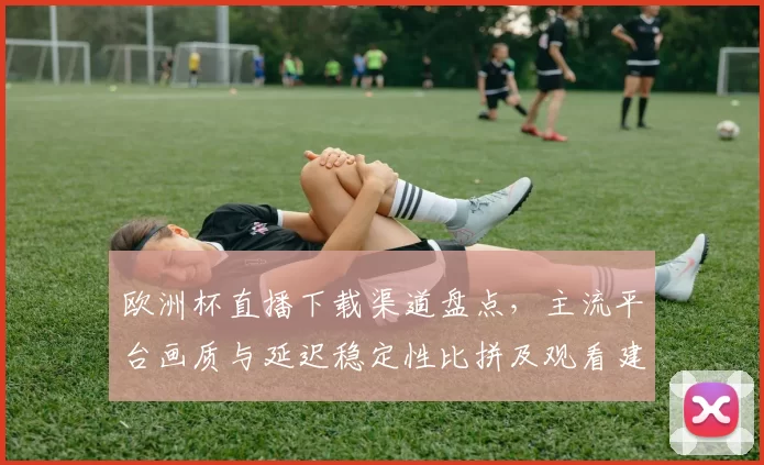 欧洲杯直播下载渠道盘点,主流平台画质与延迟稳定性比拼及观看建议