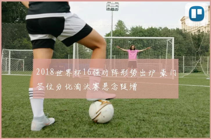2018世界杯16强对阵形势出炉 豪门签位分化淘汰赛悬念陡增