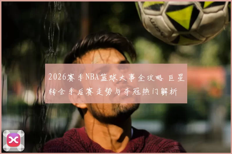 2026赛季NBA篮球大事全攻略 巨星转会季后赛走势与夺冠热门解析