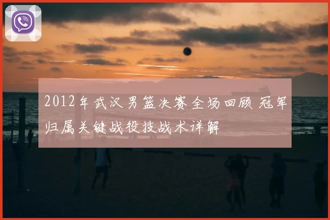 2012年武汉男篮决赛全场回顾 冠军归属关键战役技战术详解
