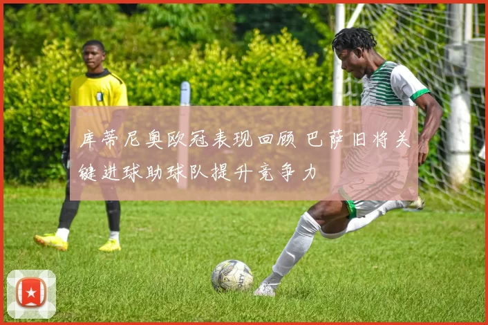 库蒂尼奥欧冠表现回顾 巴萨旧将关键进球助球队提升竞争力