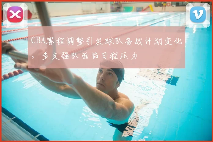 CBA赛程调整引发球队备战计划变化，多支强队面临日程压力