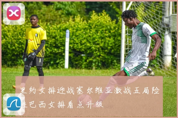 里约女排迎战塞尔维亚激战五局险胜巴西女排看点升级