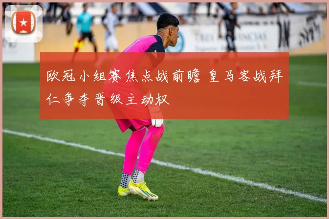 欧冠小组赛焦点战前瞻 皇马客战拜仁争夺晋级主动权