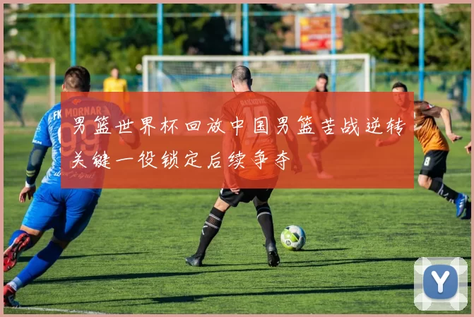 男篮世界杯回放中国男篮苦战逆转关键一役锁定后续争夺