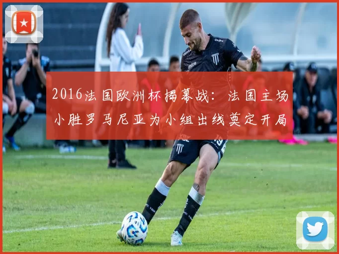 2016法国欧洲杯揭幕战:法国主场小胜罗马尼亚为小组出线奠定开局