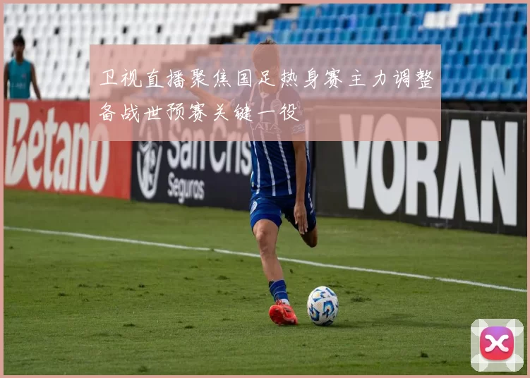 卫视直播聚焦国足热身赛主力调整备战世预赛关键一役