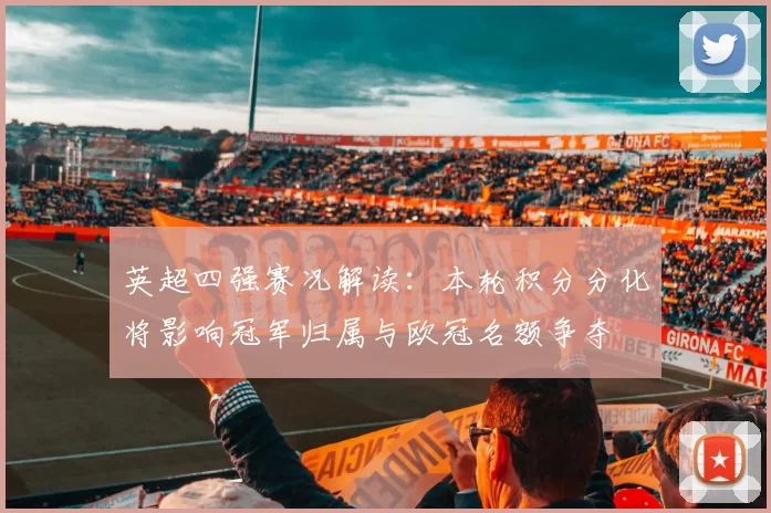 英超四强赛况解读：本轮积分分化将影响冠军归属与欧冠名额争夺