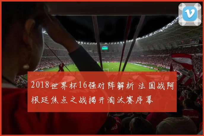 2018世界杯16强对阵解析 法国战阿根廷焦点之战揭开淘汰赛序幕