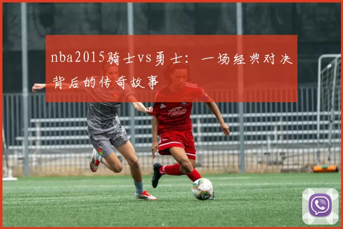 nba2015骑士vs勇士：一场经典对决背后的传奇故事