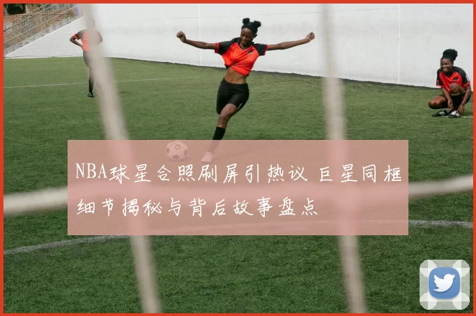 NBA球星合照刷屏引热议 巨星同框细节揭秘与背后故事盘点