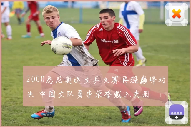 2000悉尼奥运女乒决赛再现巅峰对决 中国女队勇夺荣誉载入史册