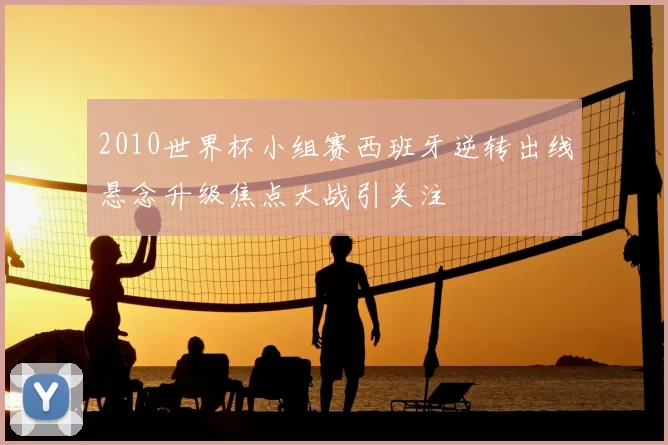 2010世界杯小组赛西班牙逆转出线悬念升级焦点大战引关注