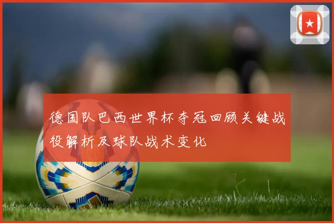 德国队巴西世界杯夺冠回顾关键战役解析及球队战术变化