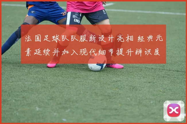 法国足球队队服新设计亮相 经典元素延续并加入现代细节提升辨识度