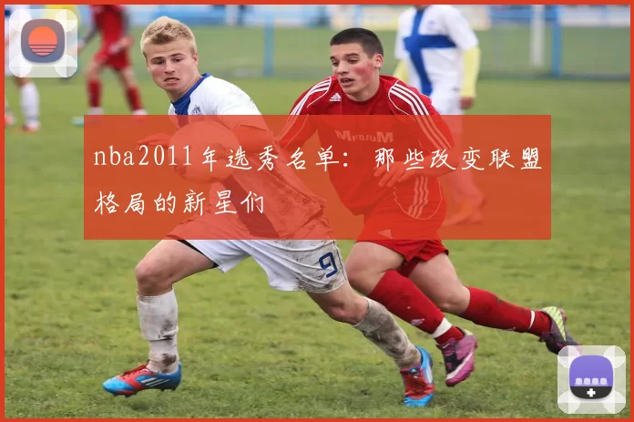 nba2011年选秀名单:那些改变联盟格局的新星们