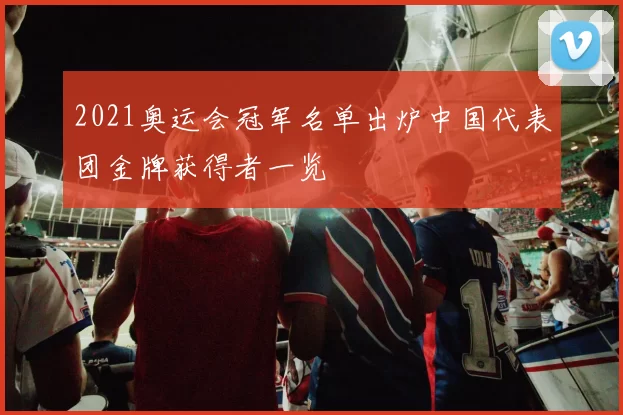 2021奥运会冠军名单出炉中国代表团金牌获得者一览