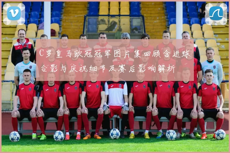 C罗皇马欧冠冠军图片集回顾含进球合影与庆祝细节及赛后影响解析