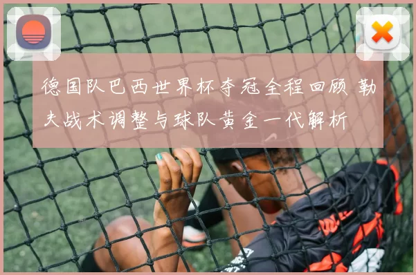 德国队巴西世界杯夺冠全程回顾 勒夫战术调整与球队黄金一代解析