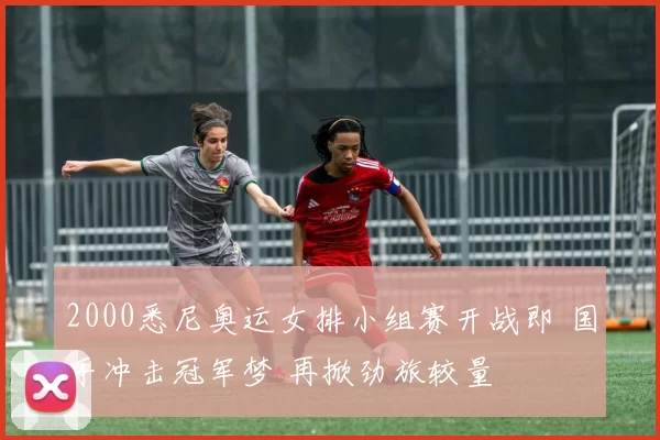 2000悉尼奥运女排小组赛开战即 国手冲击冠军梦 再掀劲旅较量