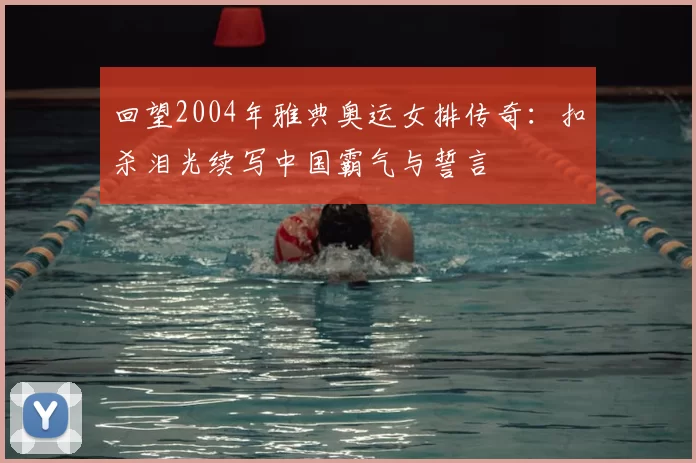 回望2004年雅典奥运女排传奇：扣杀泪光续写中国霸气与誓言