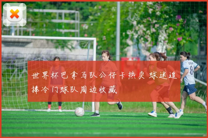 世界杯巴拿马队公仔卡热卖 球迷追捧冷门球队周边收藏