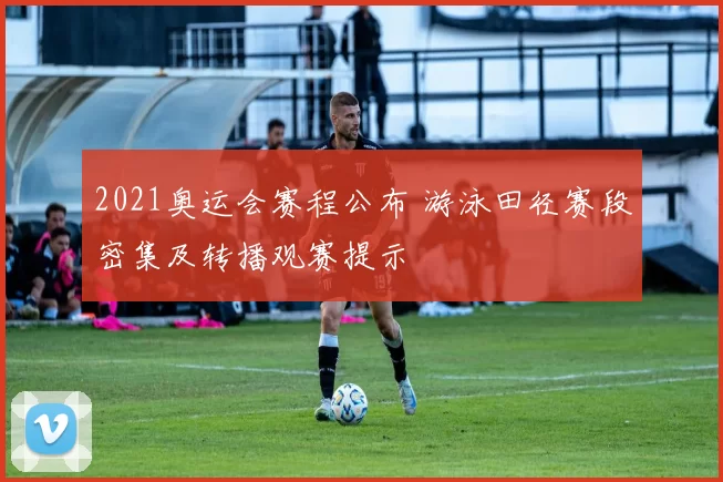 2021奥运会赛程公布 游泳田径赛段密集及转播观赛提示