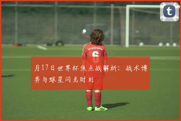 月17日世界杯焦点战解析：战术博弈与球星闪光时刻
