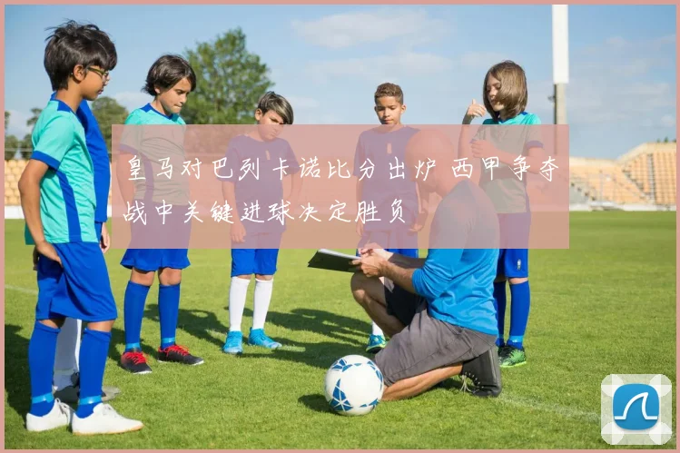 皇马对巴列卡诺比分出炉 西甲争夺战中关键进球决定胜负
