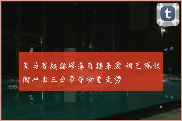 皇马客战赫塔菲直播来袭 姆巴佩领衔冲击三分争夺榜首走势