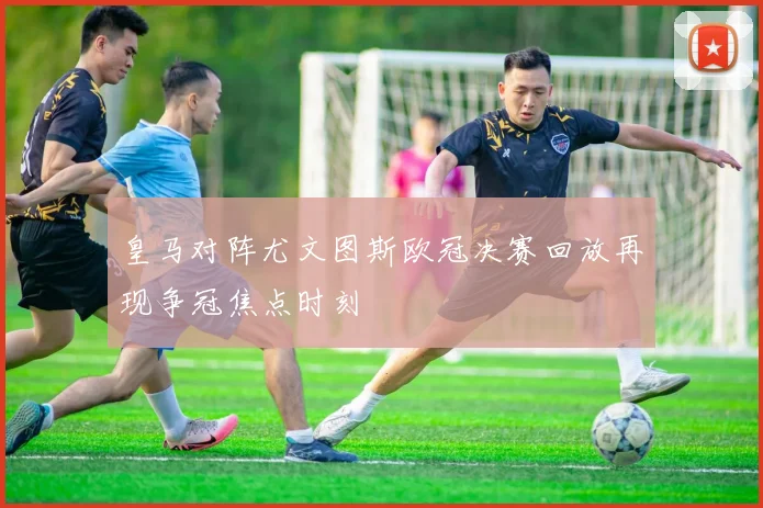 皇马对阵尤文图斯欧冠决赛回放再现争冠焦点时刻