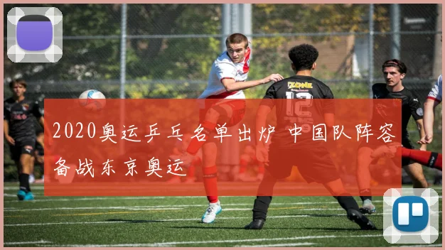 2020奥运乒乓名单出炉 中国队阵容备战东京奥运
