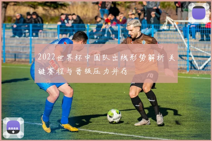 2022世界杯中国队出线形势解析 关键赛程与晋级压力并存