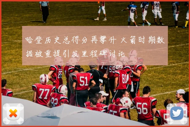 哈登历史总得分再攀升 火箭时期数据被重提引发里程碑讨论