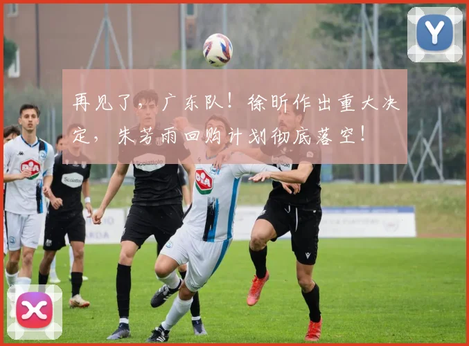 再见了，广东队！徐昕作出重大决定，朱芳雨回购计划彻底落空！