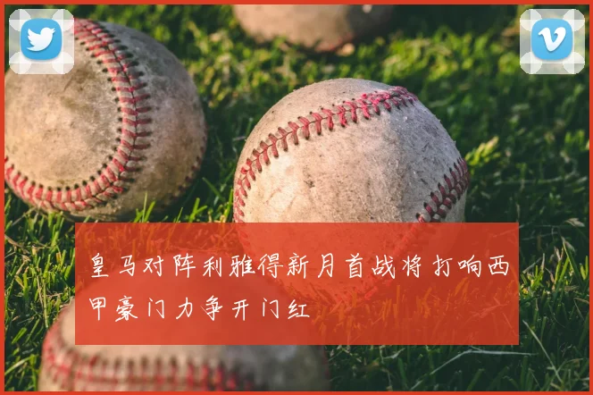 皇马对阵利雅得新月首战将打响西甲豪门力争开门红
